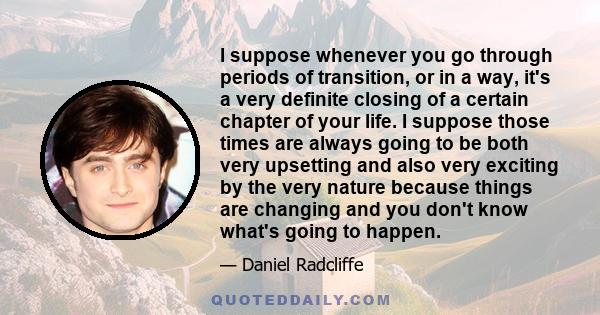 I suppose whenever you go through periods of transition, or in a way, it's a very definite closing of a certain chapter of your life. I suppose those times are always going to be both very upsetting and also very