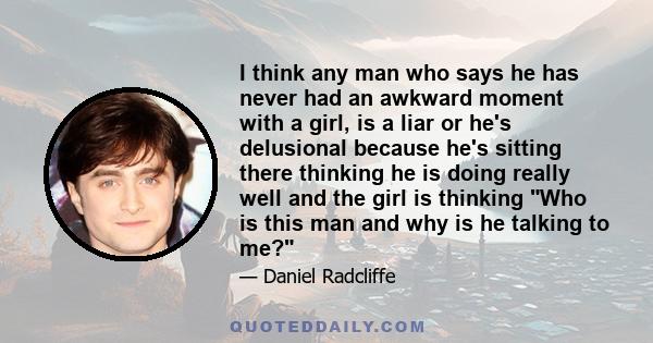 I think any man who says he has never had an awkward moment with a girl, is a liar or he's delusional because he's sitting there thinking he is doing really well and the girl is thinking Who is this man and why is he