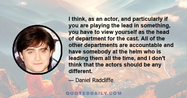 I think, as an actor, and particularly if you are playing the lead in something, you have to view yourself as the head of department for the cast. All of the other departments are accountable and have somebody at the