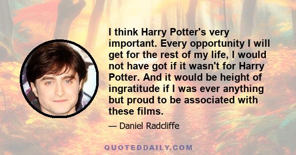 I think Harry Potter's very important. Every opportunity I will get for the rest of my life, I would not have got if it wasn't for Harry Potter. And it would be height of ingratitude if I was ever anything but proud to