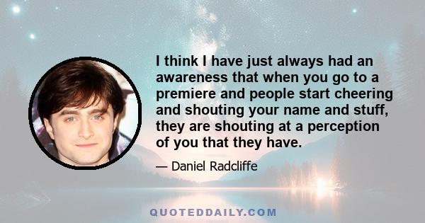 I think I have just always had an awareness that when you go to a premiere and people start cheering and shouting your name and stuff, they are shouting at a perception of you that they have.