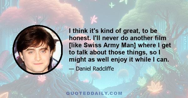 I think it's kind of great, to be honest. I'll never do another film [like Swiss Army Man] where I get to talk about those things, so I might as well enjoy it while I can.