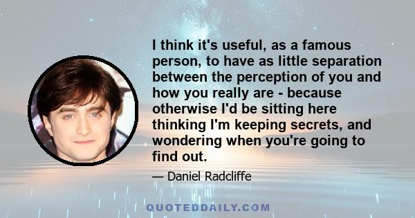 I think it's useful, as a famous person, to have as little separation between the perception of you and how you really are - because otherwise I'd be sitting here thinking I'm keeping secrets, and wondering when you're