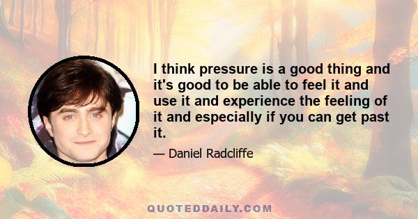 I think pressure is a good thing and it's good to be able to feel it and use it and experience the feeling of it and especially if you can get past it.