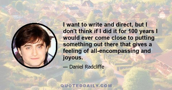 I want to write and direct, but I don't think if I did it for 100 years I would ever come close to putting something out there that gives a feeling of all-encompassing and joyous.