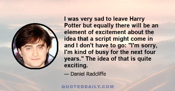 I was very sad to leave Harry Potter but equally there will be an element of excitement about the idea that a script might come in and I don't have to go: I'm sorry, I'm kind of busy for the next four years. The idea of 