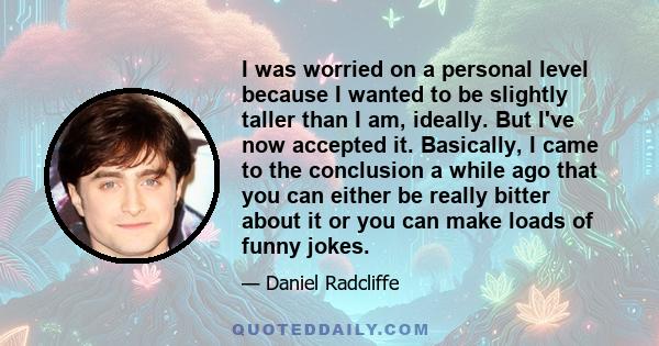 I was worried on a personal level because I wanted to be slightly taller than I am, ideally. But I've now accepted it. Basically, I came to the conclusion a while ago that you can either be really bitter about it or you 