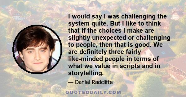 I would say I was challenging the system quite. But I like to think that if the choices I make are slightly unexpected or challenging to people, then that is good. We are definitely three fairly like-minded people in