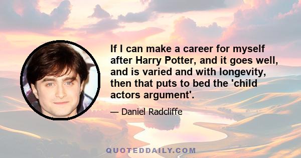 If I can make a career for myself after Harry Potter, and it goes well, and is varied and with longevity, then that puts to bed the 'child actors argument'.