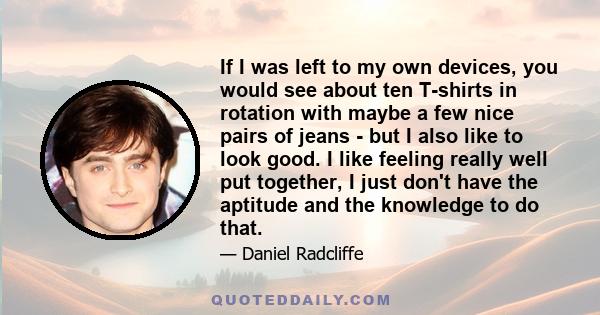 If I was left to my own devices, you would see about ten T-shirts in rotation with maybe a few nice pairs of jeans - but I also like to look good. I like feeling really well put together, I just don't have the aptitude