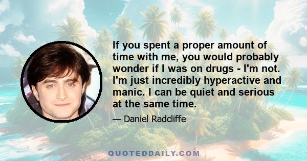 If you spent a proper amount of time with me, you would probably wonder if I was on drugs - I'm not. I'm just incredibly hyperactive and manic. I can be quiet and serious at the same time.