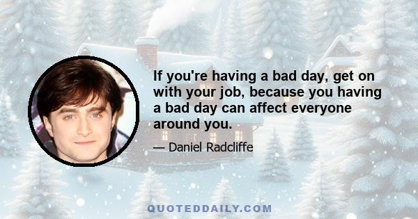 If you're having a bad day, get on with your job, because you having a bad day can affect everyone around you.