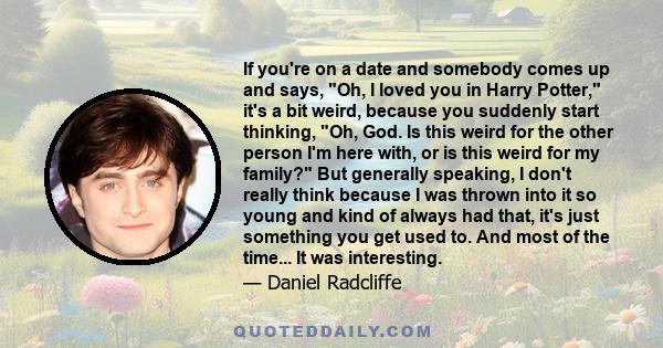 If you're on a date and somebody comes up and says, Oh, I loved you in Harry Potter, it's a bit weird, because you suddenly start thinking, Oh, God. Is this weird for the other person I'm here with, or is this weird for 