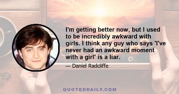 I'm getting better now, but I used to be incredibly awkward with girls. I think any guy who says 'I've never had an awkward moment with a girl' is a liar.