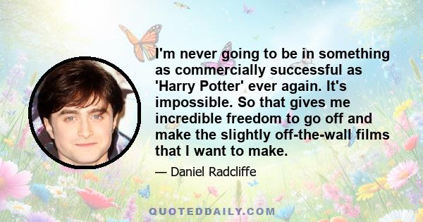 I'm never going to be in something as commercially successful as 'Harry Potter' ever again. It's impossible. So that gives me incredible freedom to go off and make the slightly off-the-wall films that I want to make.