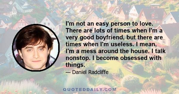 I'm not an easy person to love. There are lots of times when I'm a very good boyfriend, but there are times when I'm useless. I mean, I'm a mess around the house. I talk nonstop. I become obsessed with things.