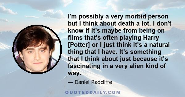 I'm possibly a very morbid person but I think about death a lot. I don't know if it's maybe from being on films that's often playing Harry [Potter] or I just think it's a natural thing that I have. It's something that I 