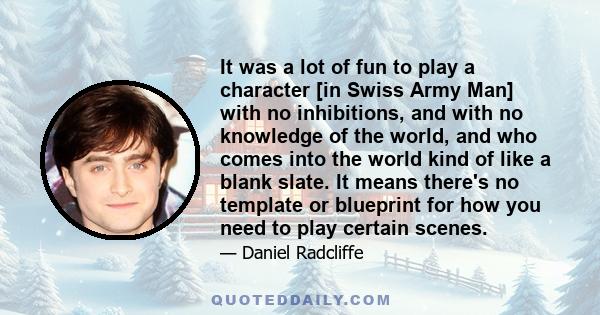 It was a lot of fun to play a character [in Swiss Army Man] with no inhibitions, and with no knowledge of the world, and who comes into the world kind of like a blank slate. It means there's no template or blueprint for 