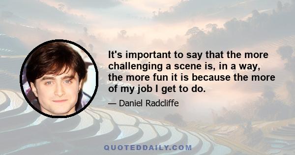 It's important to say that the more challenging a scene is, in a way, the more fun it is because the more of my job I get to do.