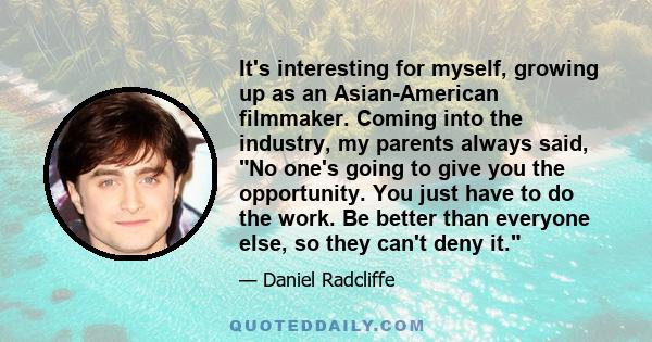 It's interesting for myself, growing up as an Asian-American filmmaker. Coming into the industry, my parents always said, No one's going to give you the opportunity. You just have to do the work. Be better than everyone 