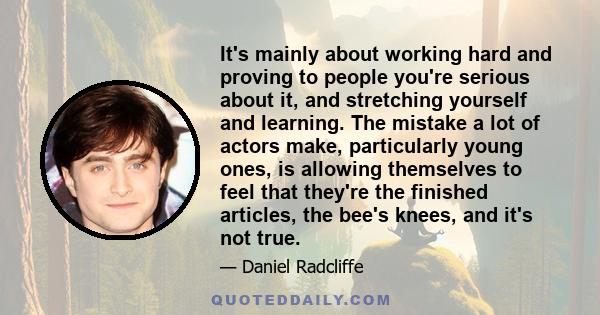 It's mainly about working hard and proving to people you're serious about it, and stretching yourself and learning. The mistake a lot of actors make, particularly young ones, is allowing themselves to feel that they're