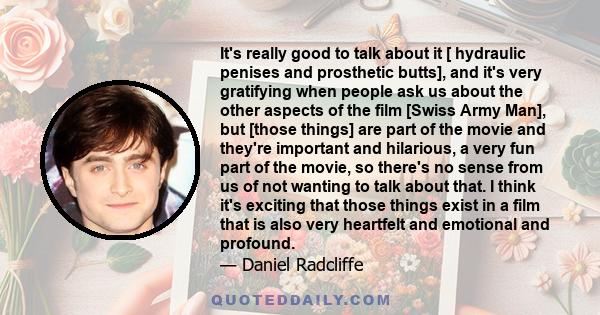 It's really good to talk about it [ hydraulic penises and prosthetic butts], and it's very gratifying when people ask us about the other aspects of the film [Swiss Army Man], but [those things] are part of the movie and 