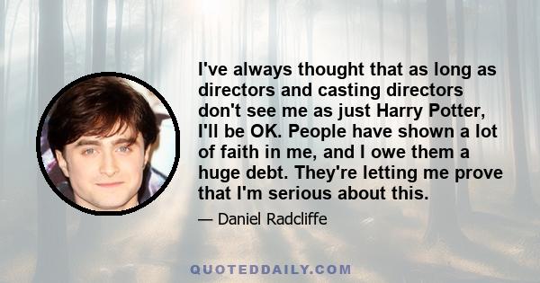 I've always thought that as long as directors and casting directors don't see me as just Harry Potter, I'll be OK. People have shown a lot of faith in me, and I owe them a huge debt. They're letting me prove that I'm