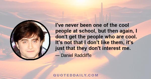 I've never been one of the cool people at school, but then again, I don't get the people who are cool. It's not that I don't like them, it's just that they don't interest me.