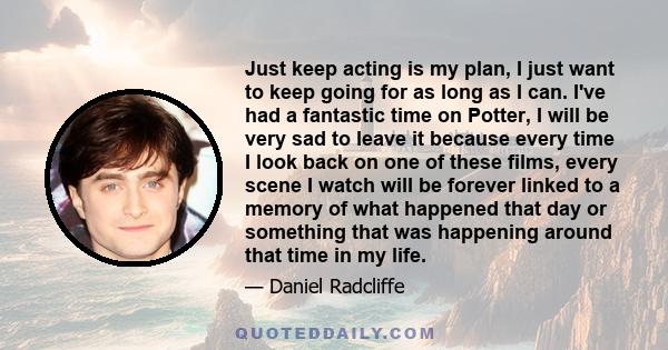 Just keep acting is my plan, I just want to keep going for as long as I can. I've had a fantastic time on Potter, I will be very sad to leave it because every time I look back on one of these films, every scene I watch