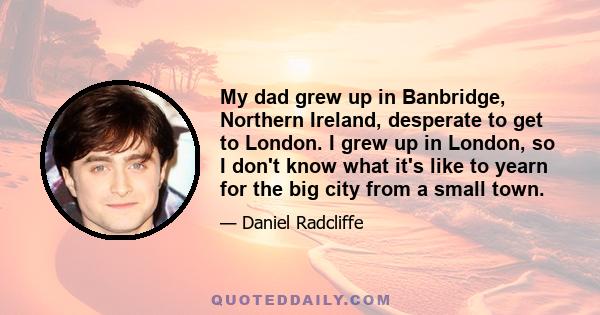 My dad grew up in Banbridge, Northern Ireland, desperate to get to London. I grew up in London, so I don't know what it's like to yearn for the big city from a small town.