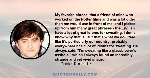 My favorite phrase, that a friend of mine who worked on the Potter films and was a lot older than me would use in front of me, and I picked up from him many great phrases - the English have a lot of great idioms for