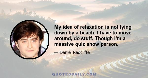 My idea of relaxation is not lying down by a beach. I have to move around, do stuff. Though I'm a massive quiz show person.