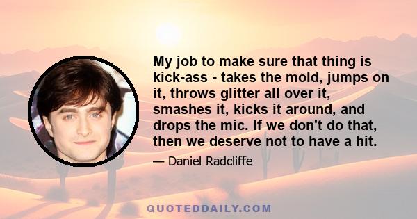 My job to make sure that thing is kick-ass - takes the mold, jumps on it, throws glitter all over it, smashes it, kicks it around, and drops the mic. If we don't do that, then we deserve not to have a hit.