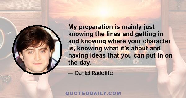 My preparation is mainly just knowing the lines and getting in and knowing where your character is, knowing what it's about and having ideas that you can put in on the day.