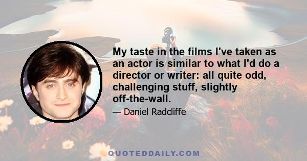 My taste in the films I've taken as an actor is similar to what I'd do a director or writer: all quite odd, challenging stuff, slightly off-the-wall.