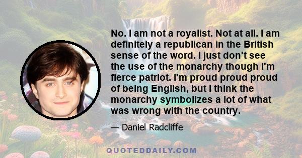 No. I am not a royalist. Not at all. I am definitely a republican in the British sense of the word. I just don't see the use of the monarchy though I'm fierce patriot. I'm proud proud proud of being English, but I think 