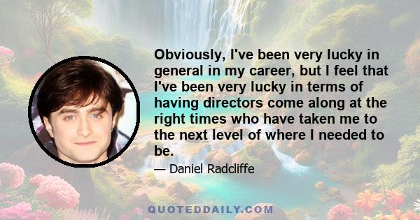 Obviously, I've been very lucky in general in my career, but I feel that I've been very lucky in terms of having directors come along at the right times who have taken me to the next level of where I needed to be.