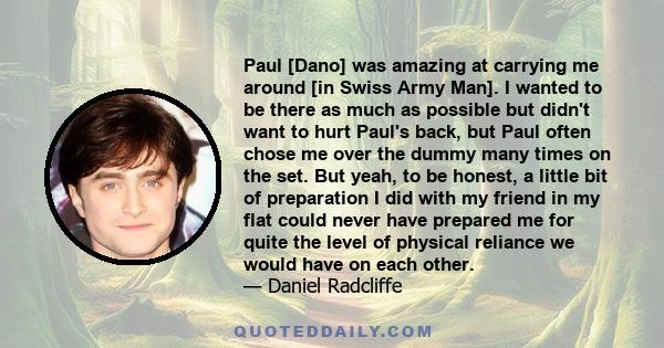 Paul [Dano] was amazing at carrying me around [in Swiss Army Man]. I wanted to be there as much as possible but didn't want to hurt Paul's back, but Paul often chose me over the dummy many times on the set. But yeah, to 