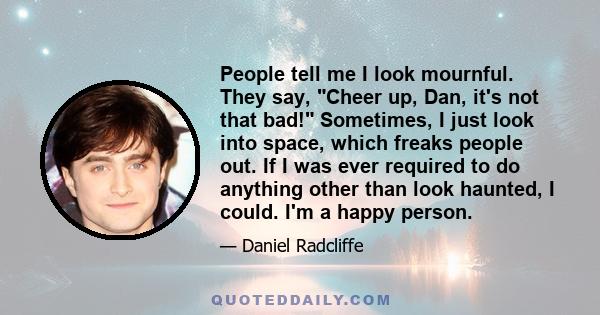 People tell me I look mournful. They say, Cheer up, Dan, it's not that bad! Sometimes, I just look into space, which freaks people out. If I was ever required to do anything other than look haunted, I could. I'm a happy 