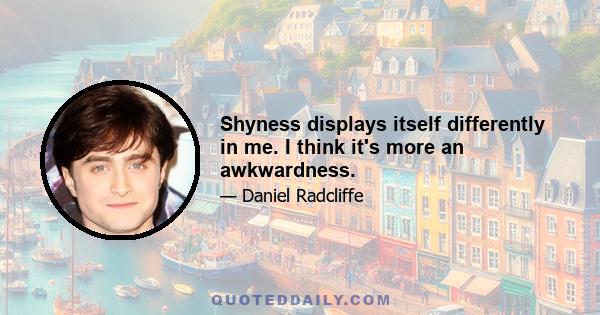 Shyness displays itself differently in me. I think it's more an awkwardness.