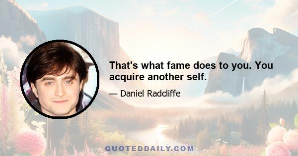 That's what fame does to you. You acquire another self.