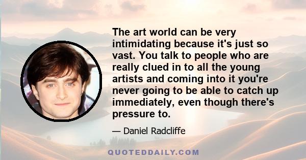 The art world can be very intimidating because it's just so vast. You talk to people who are really clued in to all the young artists and coming into it you're never going to be able to catch up immediately, even though 