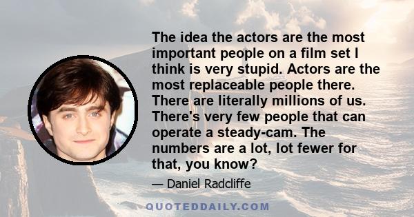 The idea the actors are the most important people on a film set I think is very stupid. Actors are the most replaceable people there. There are literally millions of us. There's very few people that can operate a