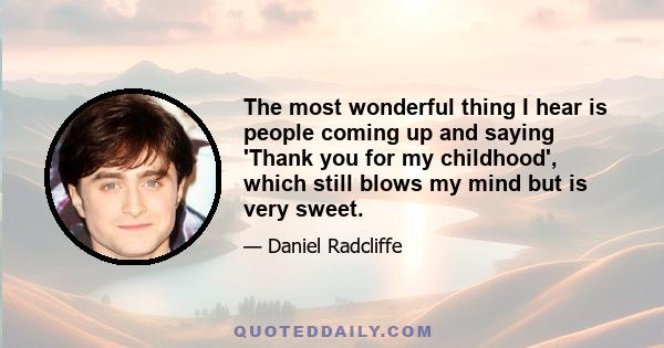 The most wonderful thing I hear is people coming up and saying 'Thank you for my childhood', which still blows my mind but is very sweet.