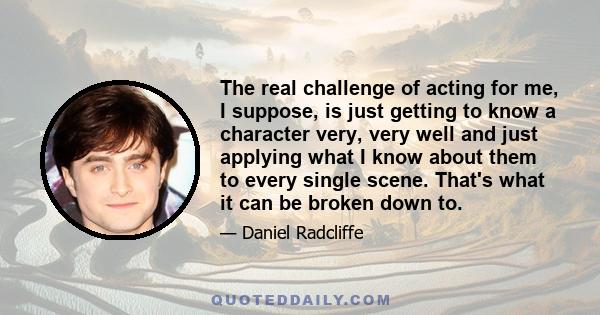 The real challenge of acting for me, I suppose, is just getting to know a character very, very well and just applying what I know about them to every single scene. That's what it can be broken down to.