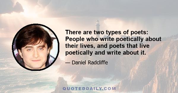 There are two types of poets: People who write poetically about their lives, and poets that live poetically and write about it.