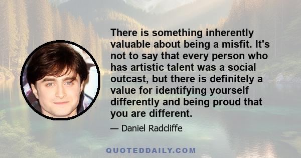 There is something inherently valuable about being a misfit. It's not to say that every person who has artistic talent was a social outcast, but there is definitely a value for identifying yourself differently and being 