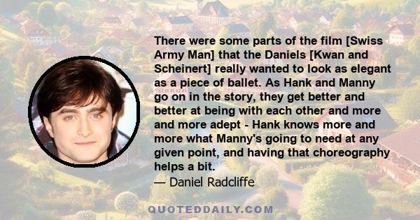 There were some parts of the film [Swiss Army Man] that the Daniels [Kwan and Scheinert] really wanted to look as elegant as a piece of ballet. As Hank and Manny go on in the story, they get better and better at being