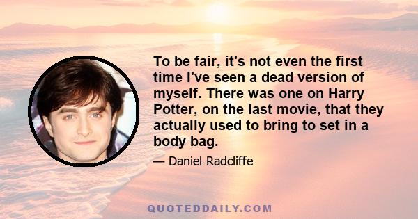 To be fair, it's not even the first time I've seen a dead version of myself. There was one on Harry Potter, on the last movie, that they actually used to bring to set in a body bag.