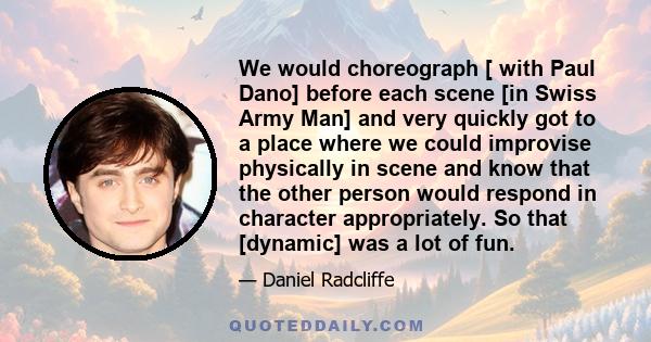 We would choreograph [ with Paul Dano] before each scene [in Swiss Army Man] and very quickly got to a place where we could improvise physically in scene and know that the other person would respond in character